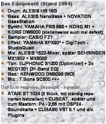 Textfeld: Das Equipment (Stand 2004)
 	Drum: ALESIS HR 16B 
 	Bass: ALESIS NanoBass + NOVATION BassStation 
 	Synthi: YAMAHA PSS 680 + KORG M1 + KORG DW8000 (stellenweise auch mal defekt) 
 	Sampler: CASIO FZ1 
 	Effekt: YAMAHA SPX90 + DigiTech - StudioQuad 
 	Mix: ALESIS 1622-Mixer, spter BEHRINGER MX1602 + MX8000 
 	Ton: EUPHONIC S1000 (Optimizer) + 2x MEQ1301 (31-Band EQ) 
 	Rec.: KENWOOD DM9090 (MD) 
 	Mic.: T.Bone SC600 +++
Und nicht vergessen, Sequenzer - legendr:
 	ATARI ST 1024 (2 Stck, mit stndig repa-rierten Netzteilen) + CUBEAT,  spter und zum Mastern: P4 - 2,66 mit DSP24-Soundkarte + CUBASE VST 5.1 und div. PlugIns
